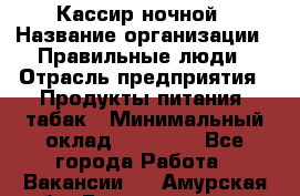 Кассир ночной › Название организации ­ Правильные люди › Отрасль предприятия ­ Продукты питания, табак › Минимальный оклад ­ 32 000 - Все города Работа » Вакансии   . Амурская обл.,Благовещенск г.